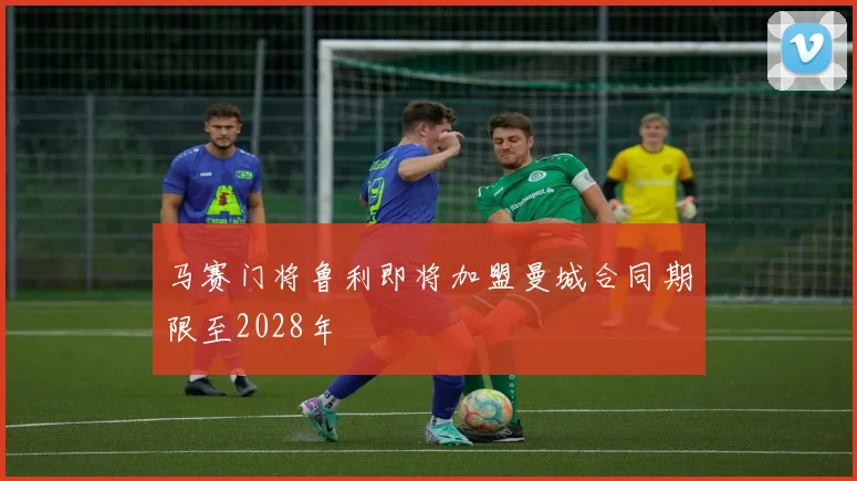 马赛门将鲁利即将加盟曼城合同期限至2028年