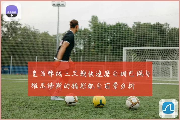 皇马锋线三叉戟快速磨合姆巴佩与维尼修斯的精彩配合前景分析