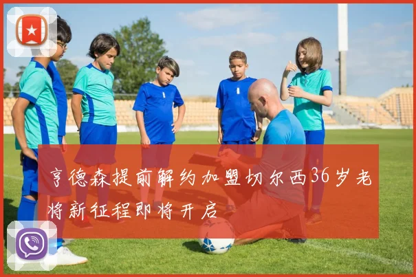 亨德森提前解约加盟切尔西36岁老将新征程即将开启