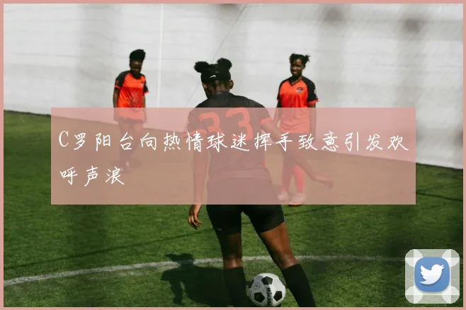 C罗阳台向热情球迷挥手致意引发欢呼声浪
