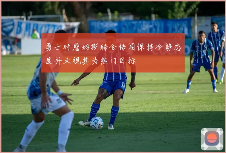 勇士对詹姆斯转会传闻保持冷静态度并未视其为热门目标