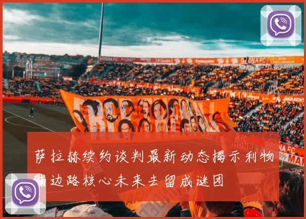 萨拉赫续约谈判最新动态揭示利物浦边路核心未来去留成谜团