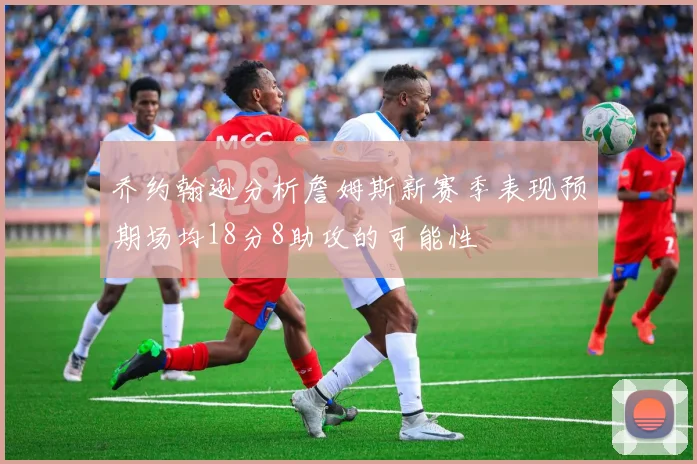 乔约翰逊分析詹姆斯新赛季表现预期场均18分8助攻的可能性